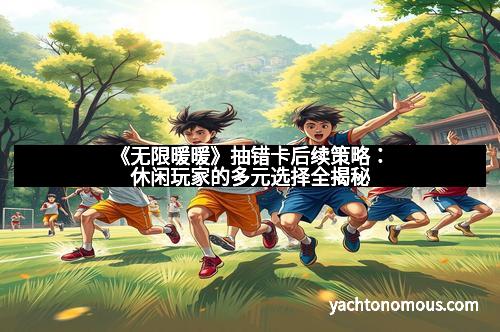 《无限暖暖》抽错卡后续策略：休闲玩家的多元选择全揭秘